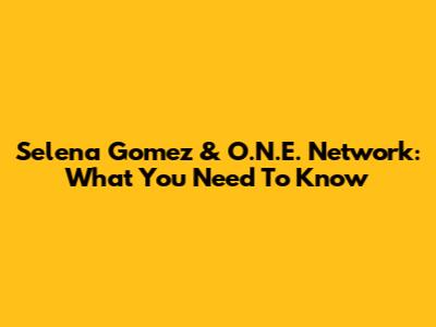 Selena Gomez & O.N.E. Network: What You Need To Know