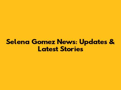 Selena Gomez News: Updates & Latest Stories