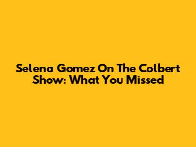 Selena Gomez On The Colbert Show: What You Missed
