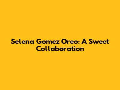 Selena Gomez Oreo: A Sweet Collaboration