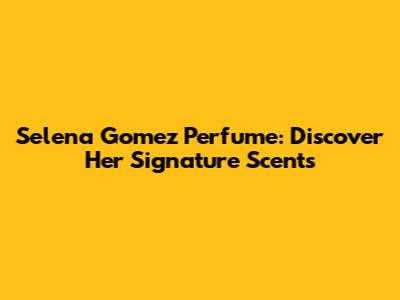 Selena Gomez Perfume: Discover Her Signature Scents