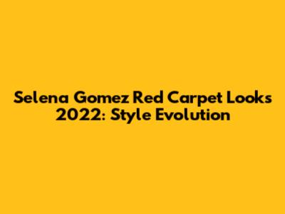 Selena Gomez Red Carpet Looks 2022: Style Evolution