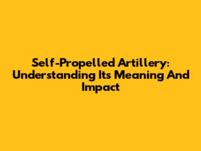 Self-Propelled Artillery: Understanding Its Meaning And Impact