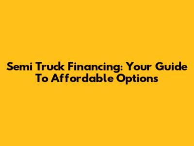 Semi Truck Financing: Your Guide To Affordable Options