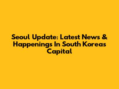 Seoul Update: Latest News & Happenings In South Korea's Capital
