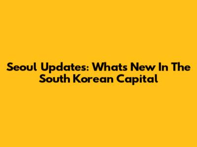 Seoul Updates: What's New In The South Korean Capital