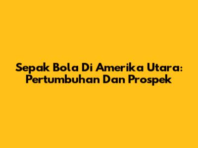 Sepak Bola Di Amerika Utara: Pertumbuhan Dan Prospek