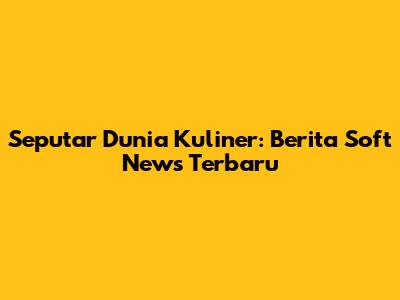 Seputar Dunia Kuliner: Berita Soft News Terbaru