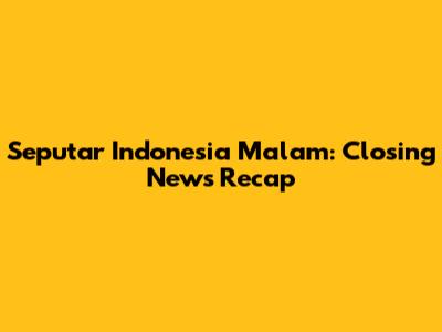 Seputar Indonesia Malam: Closing News Recap