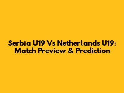 Serbia U19 Vs Netherlands U19: Match Preview & Prediction