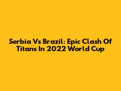 Serbia Vs Brazil: Epic Clash Of Titans In 2022 World Cup
