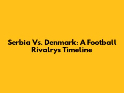 Serbia Vs. Denmark: A Football Rivalry's Timeline