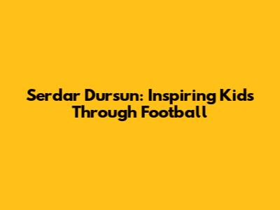 Serdar Dursun: Inspiring Kids Through Football