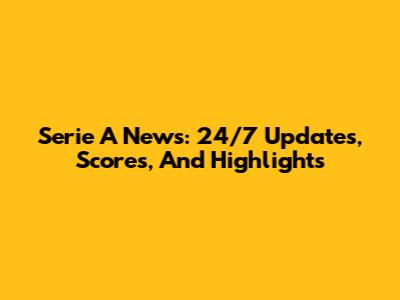 Serie A News: 24/7 Updates, Scores, And Highlights