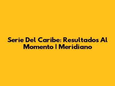 Serie Del Caribe: Resultados Al Momento | Meridiano