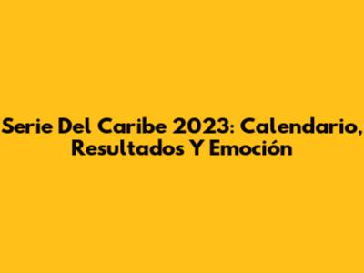 Serie Del Caribe 2023: Calendario, Resultados Y Emoción