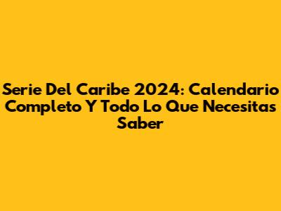 Serie Del Caribe 2024: Calendario Completo Y Todo Lo Que Necesitas Saber