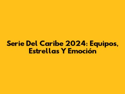 Serie Del Caribe 2024: Equipos, Estrellas Y Emoción