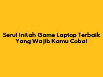 Seru! Inilah Game Laptop Terbaik Yang Wajib Kamu Coba!