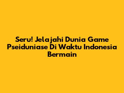 Seru! Jelajahi Dunia Game Pseiduniase Di Waktu Indonesia Bermain