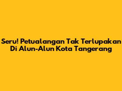 Seru! Petualangan Tak Terlupakan Di Alun-Alun Kota Tangerang