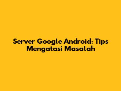Server Google Android: Tips Mengatasi Masalah