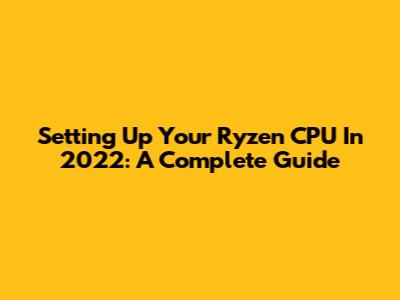 Setting Up Your Ryzen CPU In 2022: A Complete Guide