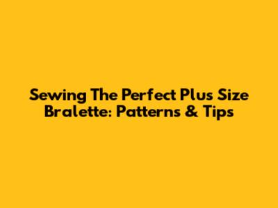 Sewing The Perfect Plus Size Bralette: Patterns & Tips