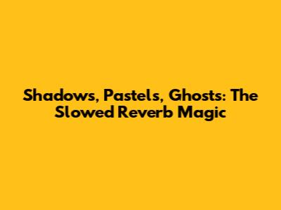 Shadows, Pastels, Ghosts: The Slowed Reverb Magic
