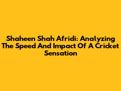 Shaheen Shah Afridi: Analyzing The Speed And Impact Of A Cricket Sensation