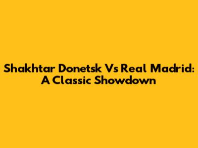 Shakhtar Donetsk Vs Real Madrid: A Classic Showdown