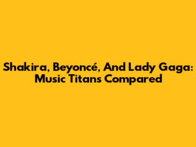 Shakira, Beyoncé, And Lady Gaga: Music Titans Compared