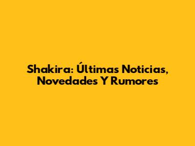 Shakira: Últimas Noticias, Novedades Y Rumores