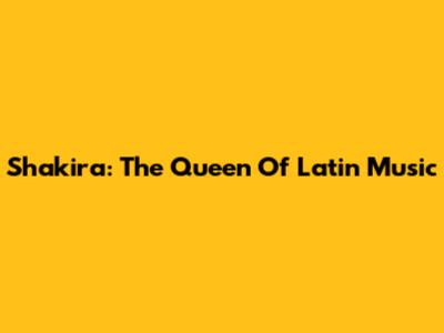 Shakira: The Queen Of Latin Music