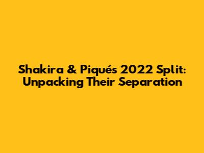 Shakira & Piqué's 2022 Split: Unpacking Their Separation