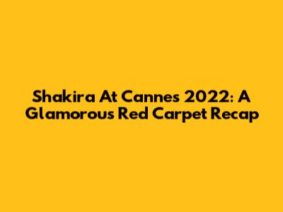 Shakira At Cannes 2022: A Glamorous Red Carpet Recap