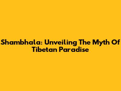 Shambhala: Unveiling The Myth Of Tibetan Paradise