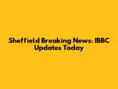 Sheffield Breaking News: IBBC Updates Today