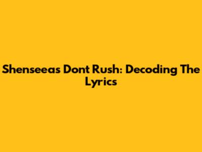 Shenseea's "Don't Rush": Decoding The Lyrics