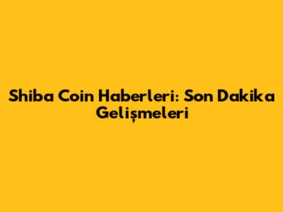 Shiba Coin Haberleri: Son Dakika Gelişmeleri
