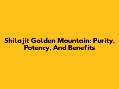 Shilajit Golden Mountain: Purity, Potency, And Benefits