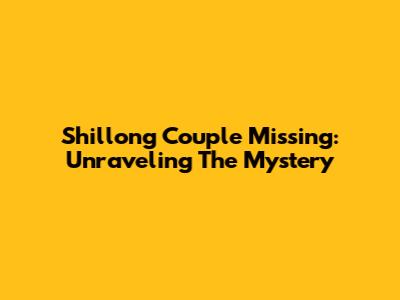Shillong Couple Missing: Unraveling The Mystery