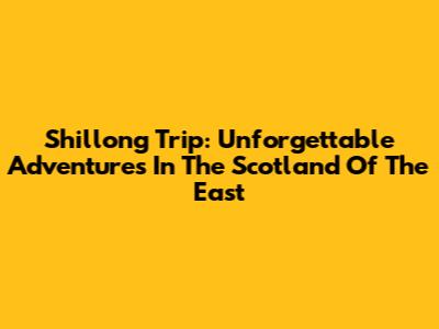 Shillong Trip: Unforgettable Adventures In The Scotland Of The East