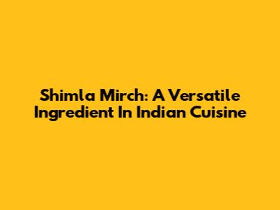 Shimla Mirch: A Versatile Ingredient In Indian Cuisine