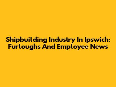 Shipbuilding Industry In Ipswich: Furloughs And Employee News