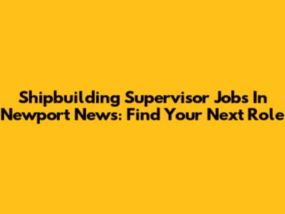 Shipbuilding Supervisor Jobs In Newport News: Find Your Next Role