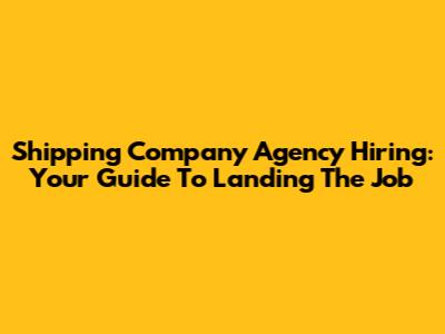Shipping Company Agency Hiring: Your Guide To Landing The Job