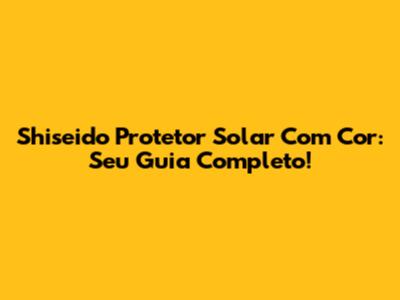 Shiseido Protetor Solar Com Cor: Seu Guia Completo!
