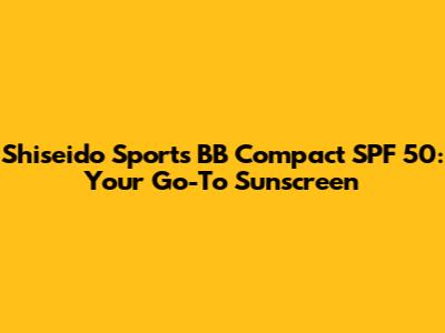 Shiseido Sports BB Compact SPF 50: Your Go-To Sunscreen
