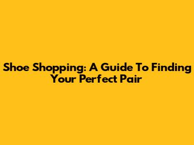Shoe Shopping: A Guide To Finding Your Perfect Pair